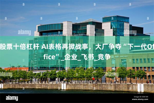 股票十倍杠杆 AI表格再掀战事，大厂争夺“下一代Office”_企业_飞书_竞争