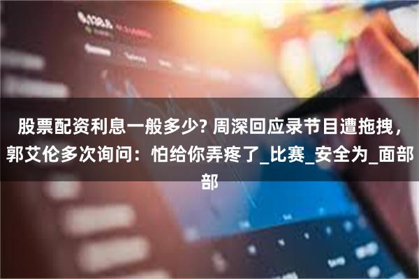 股票配资利息一般多少? 周深回应录节目遭拖拽，郭艾伦多次询问：怕给你弄疼了_比赛_安全为_面部