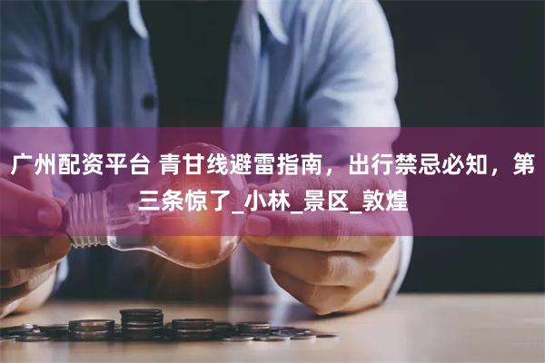 广州配资平台 青甘线避雷指南，出行禁忌必知，第三条惊了_小林_景区_敦煌