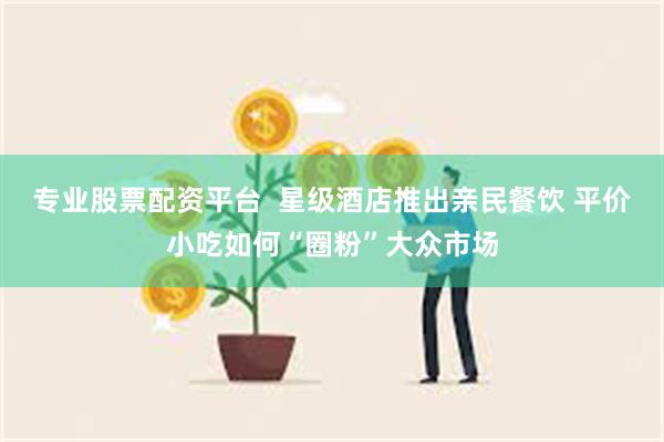 专业股票配资平台  星级酒店推出亲民餐饮 平价小吃如何“圈粉”大众市场