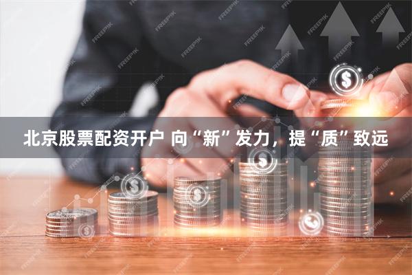 北京股票配资开户 向“新”发力，提“质”致远