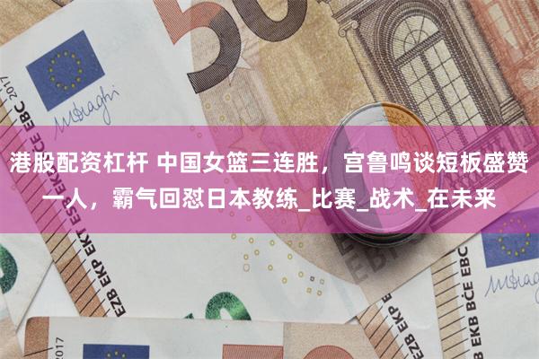 港股配资杠杆 中国女篮三连胜，宫鲁鸣谈短板盛赞一人，霸气回怼日本教练_比赛_战术_在未来