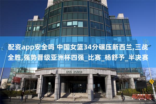配资app安全吗 中国女篮34分碾压新西兰,三战全胜,强势晋级亚洲杯四强_比赛_杨舒予_半决赛