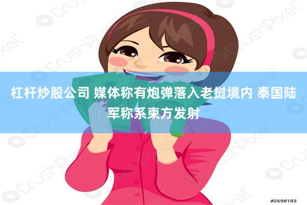 杠杆炒股公司 媒体称有炮弹落入老挝境内 泰国陆军称系柬方发射