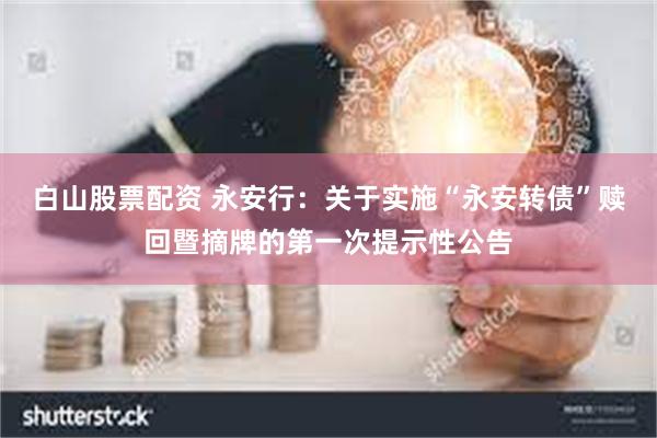 白山股票配资 永安行：关于实施“永安转债”赎回暨摘牌的第一次提示性公告