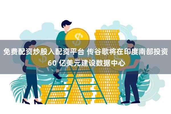 免费配资炒股入配资平台 传谷歌将在印度南部投资 60 亿美元建设数据中心