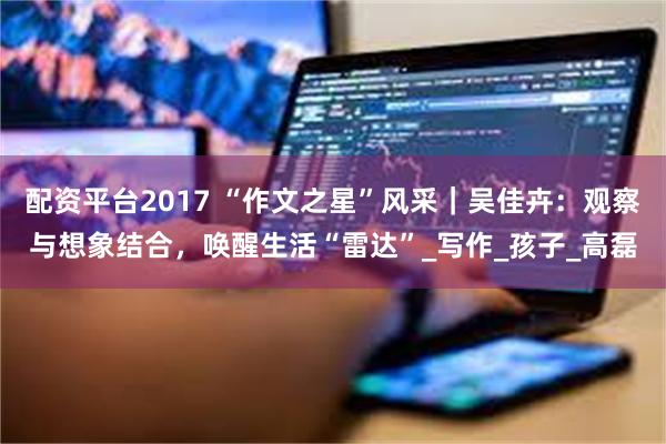 配资平台2017 “作文之星”风采｜吴佳卉：观察与想象结合，唤醒生活“雷达”_写作_孩子_高磊