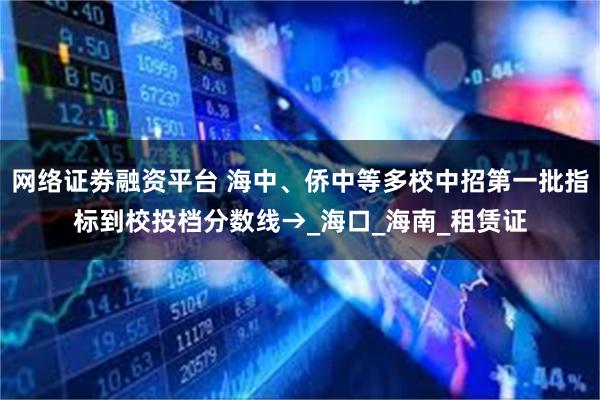 网络证劵融资平台 海中、侨中等多校中招第一批指标到校投档分数线→_海口_海南_租赁证