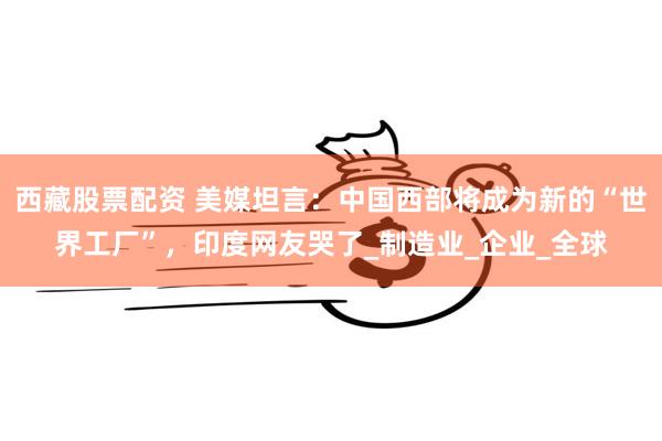 西藏股票配资 美媒坦言：中国西部将成为新的“世界工厂”，印度网友哭了_制造业_企业_全球