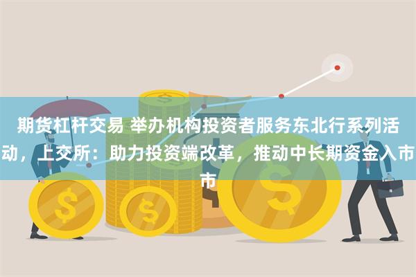 期货杠杆交易 举办机构投资者服务东北行系列活动，上交所：助力投资端改革，推动中长期资金入市