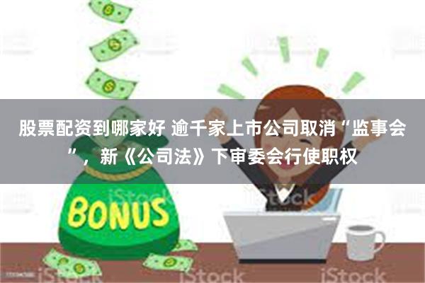 股票配资到哪家好 逾千家上市公司取消“监事会”，新《公司法》下审委会行使职权