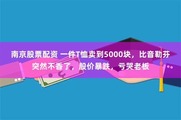 南京股票配资 一件T恤卖到5000块，比音勒芬突然不香了，股价暴跌，亏哭老板