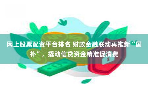 网上股票配资平台排名 财政金融联动再推新“国补”，撬动信贷资金精准促消费