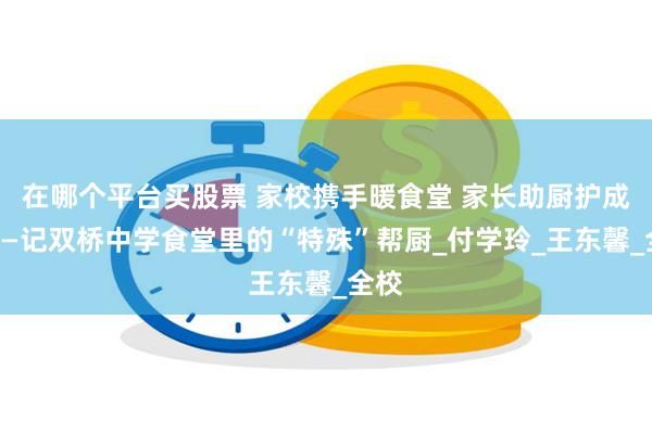 在哪个平台买股票 家校携手暖食堂 家长助厨护成长——记双桥中学食堂里的“特殊”帮厨_付学玲_王东馨_全校