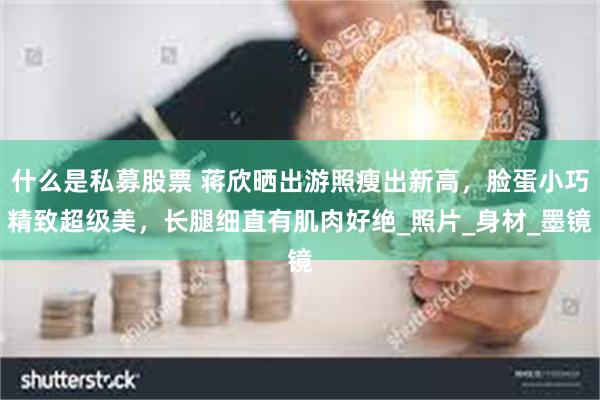 什么是私募股票 蒋欣晒出游照瘦出新高，脸蛋小巧精致超级美，长腿细直有肌肉好绝_照片_身材_墨镜