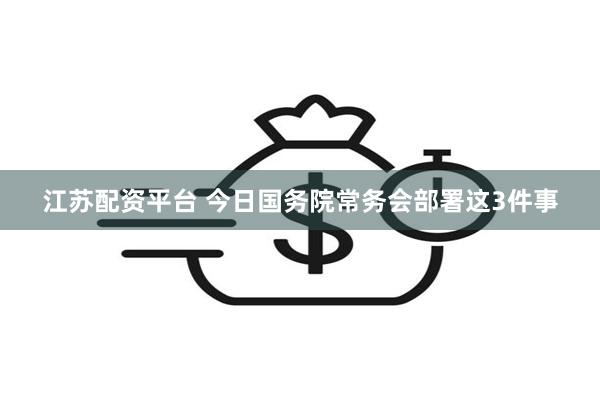江苏配资平台 今日国务院常务会部署这3件事