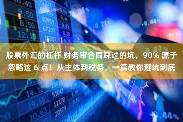 股票外汇的杠杆 财务审合同踩过的坑，90% 源于忽略这 6 点！从主体到税务，一篇教你避坑到底