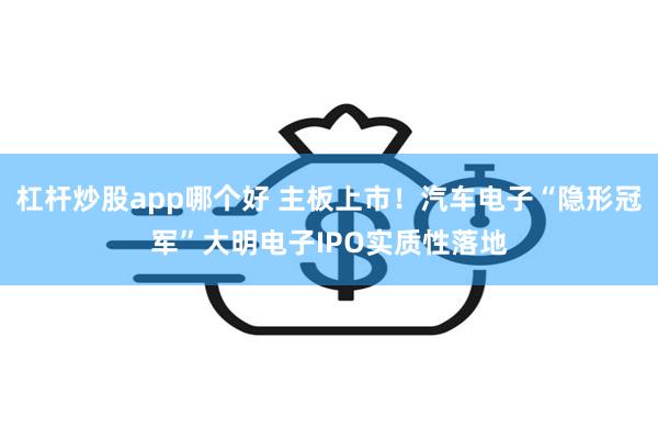 杠杆炒股app哪个好 主板上市!汽车电子“隐形冠军”大明电子IPO实质性落地