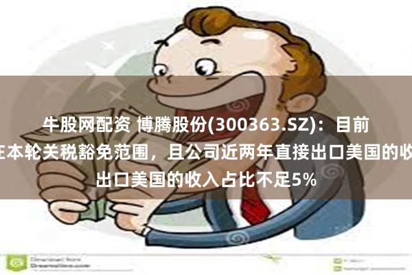 牛股网配资 博腾股份(300363.SZ)：目前公司的产品均在本轮关税豁免范围，且公司近两年直接出口美国的收入占比不足5%