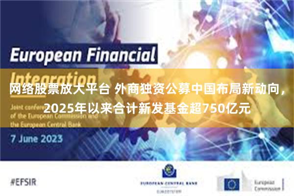 网络股票放大平台 外商独资公募中国布局新动向，2025年以来合计新发基金超750亿元